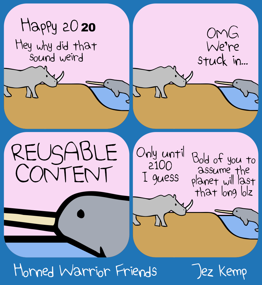 Panel 1 of 4: Rhino is hanging out with Narwhal, who's in a lake. Rhino says "Happy 2020", with the "19" a different, blocky text. Rhino says "Hey why did that sound weird"
Panel 2 of 4: Narwhal says "OMG We're stuck in..."
Panel 3 of 4: Zoomed in on Narwhal's face poking out of the water, Narwhal says "REUSABLE CONTENT"
Panel 4 of 4: Rhino says "Only until 2100 I guess" Narwhal says "Bold of you to assume the planet will last that long lolz"